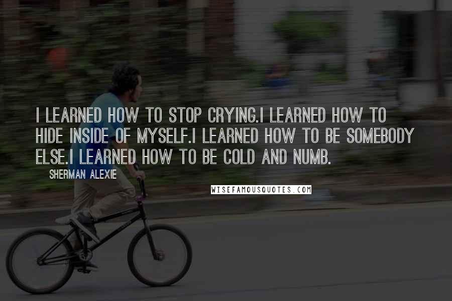 Sherman Alexie Quotes: I learned how to stop crying.I learned how to hide inside of myself.I learned how to be somebody else.I learned how to be cold and numb.
