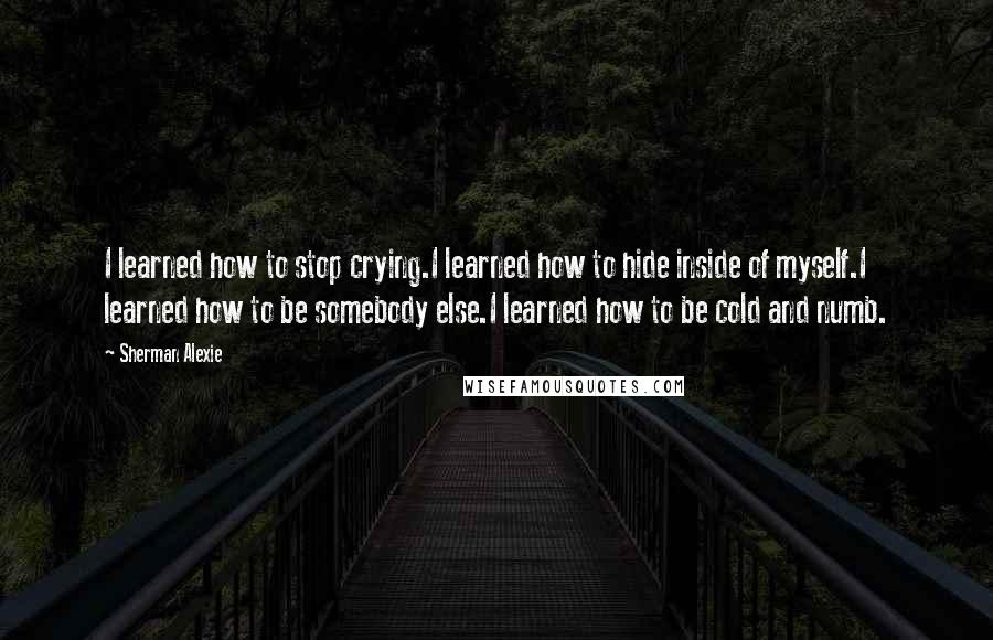Sherman Alexie Quotes: I learned how to stop crying.I learned how to hide inside of myself.I learned how to be somebody else.I learned how to be cold and numb.
