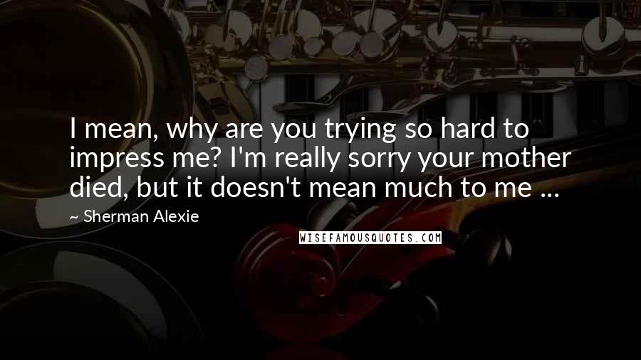 Sherman Alexie Quotes: I mean, why are you trying so hard to impress me? I'm really sorry your mother died, but it doesn't mean much to me ...