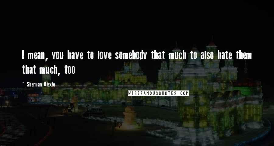 Sherman Alexie Quotes: I mean, you have to love somebody that much to also hate them that much, too