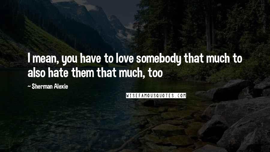 Sherman Alexie Quotes: I mean, you have to love somebody that much to also hate them that much, too