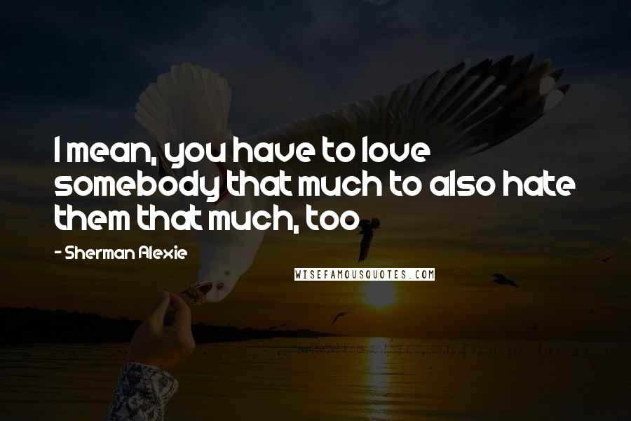 Sherman Alexie Quotes: I mean, you have to love somebody that much to also hate them that much, too