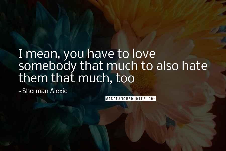 Sherman Alexie Quotes: I mean, you have to love somebody that much to also hate them that much, too