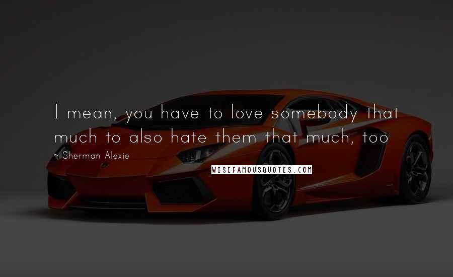 Sherman Alexie Quotes: I mean, you have to love somebody that much to also hate them that much, too