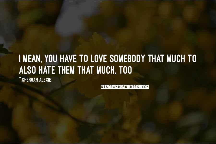 Sherman Alexie Quotes: I mean, you have to love somebody that much to also hate them that much, too