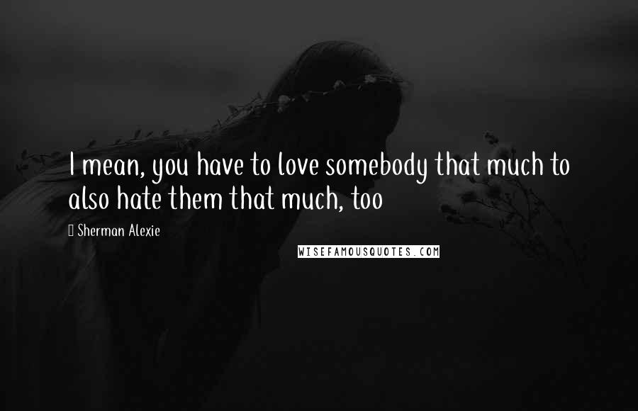 Sherman Alexie Quotes: I mean, you have to love somebody that much to also hate them that much, too