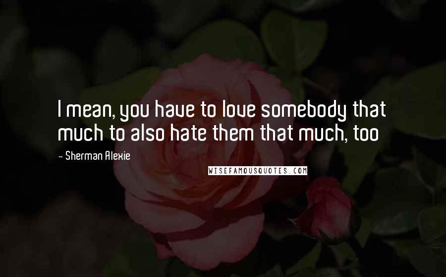 Sherman Alexie Quotes: I mean, you have to love somebody that much to also hate them that much, too