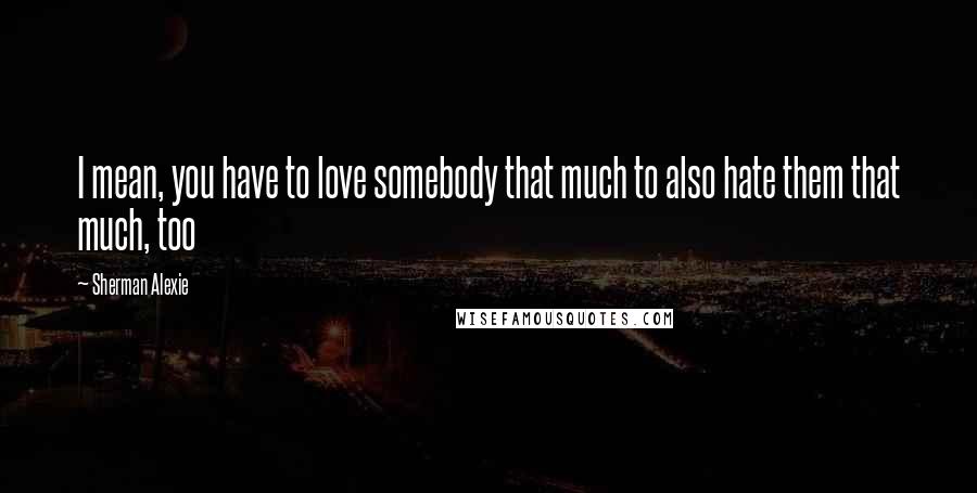 Sherman Alexie Quotes: I mean, you have to love somebody that much to also hate them that much, too