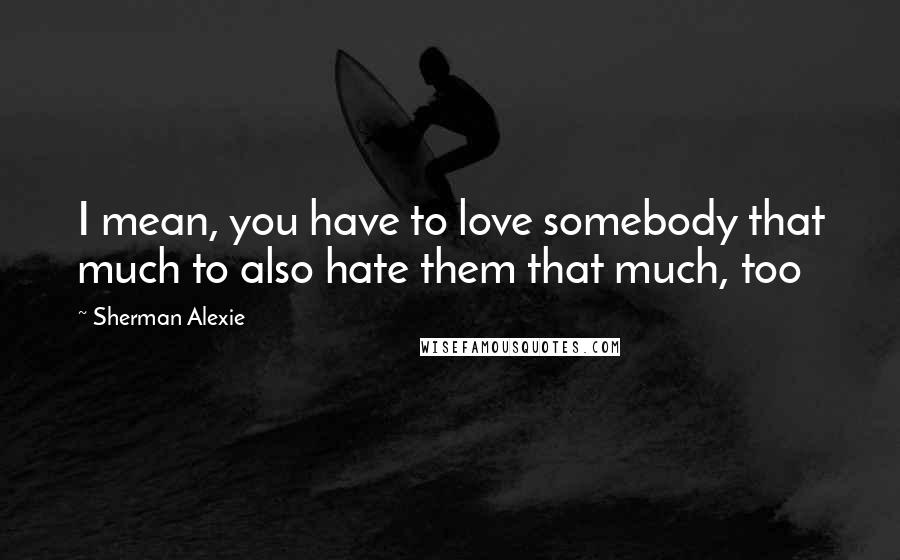 Sherman Alexie Quotes: I mean, you have to love somebody that much to also hate them that much, too