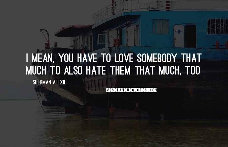 Sherman Alexie Quotes: I mean, you have to love somebody that much to also hate them that much, too
