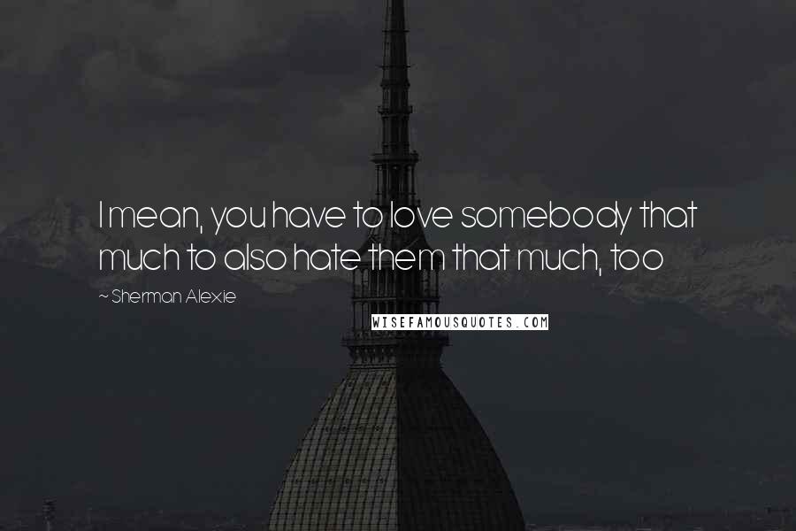 Sherman Alexie Quotes: I mean, you have to love somebody that much to also hate them that much, too