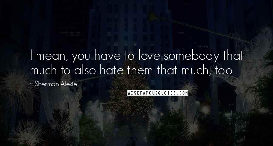 Sherman Alexie Quotes: I mean, you have to love somebody that much to also hate them that much, too
