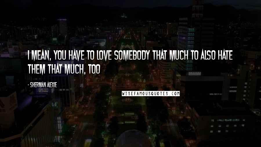 Sherman Alexie Quotes: I mean, you have to love somebody that much to also hate them that much, too