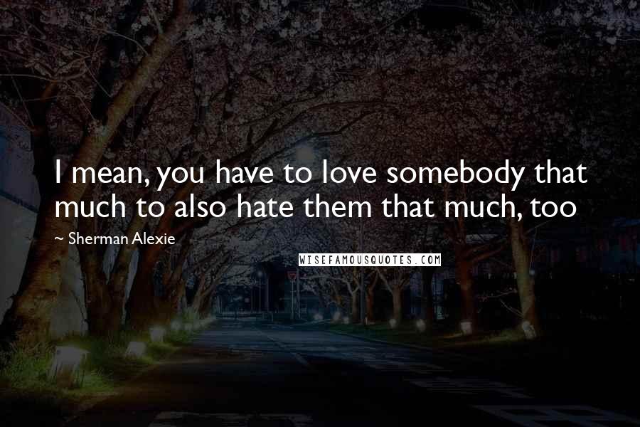Sherman Alexie Quotes: I mean, you have to love somebody that much to also hate them that much, too