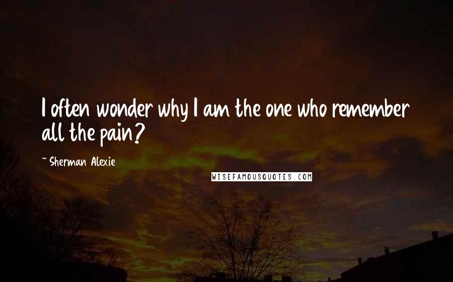 Sherman Alexie Quotes: I often wonder why I am the one who remember all the pain?