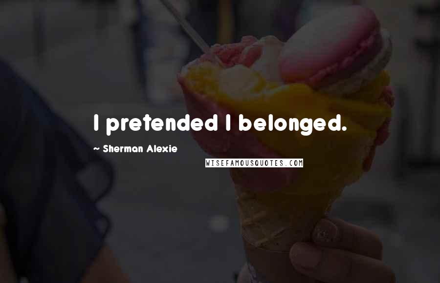 Sherman Alexie Quotes: I pretended I belonged.