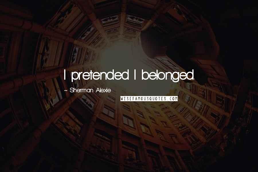 Sherman Alexie Quotes: I pretended I belonged.