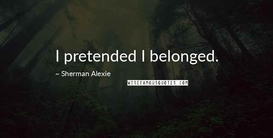 Sherman Alexie Quotes: I pretended I belonged.