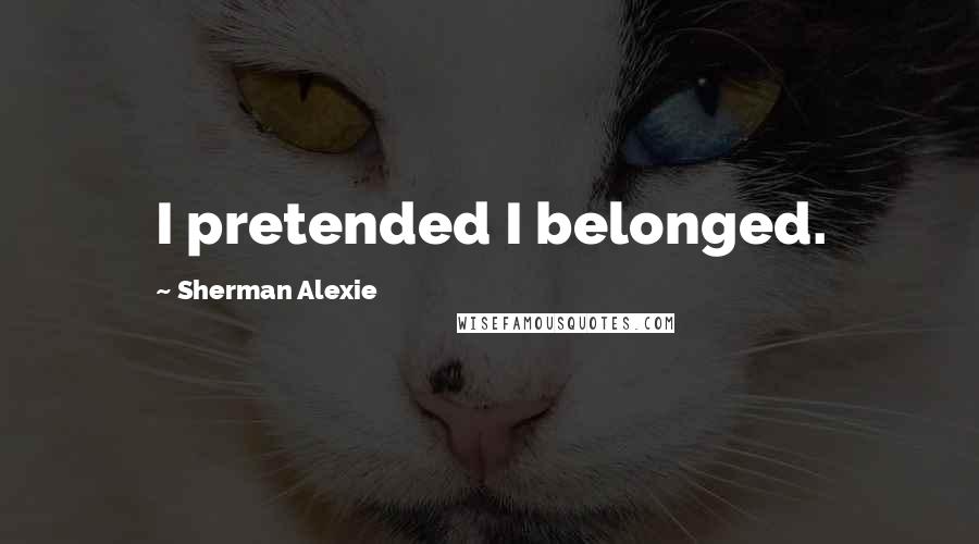 Sherman Alexie Quotes: I pretended I belonged.