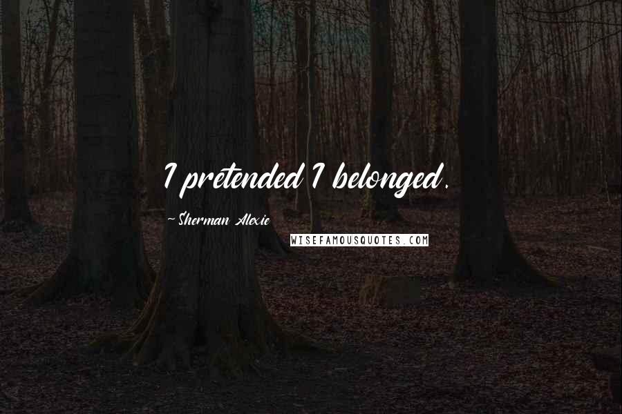 Sherman Alexie Quotes: I pretended I belonged.