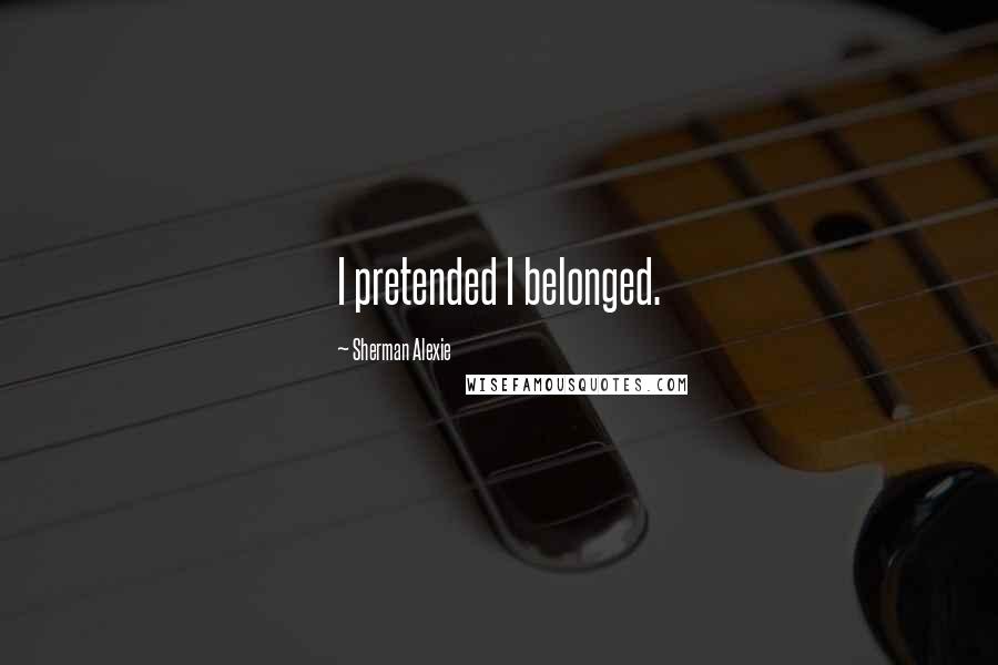 Sherman Alexie Quotes: I pretended I belonged.