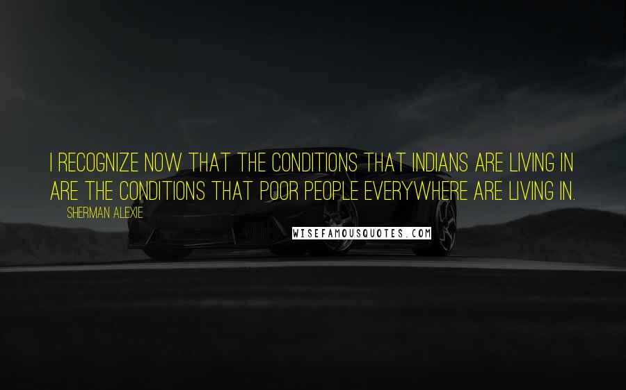 Sherman Alexie Quotes: I recognize now that the conditions that Indians are living in are the conditions that poor people everywhere are living in.