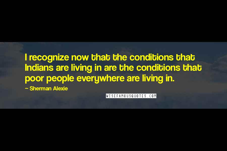 Sherman Alexie Quotes: I recognize now that the conditions that Indians are living in are the conditions that poor people everywhere are living in.