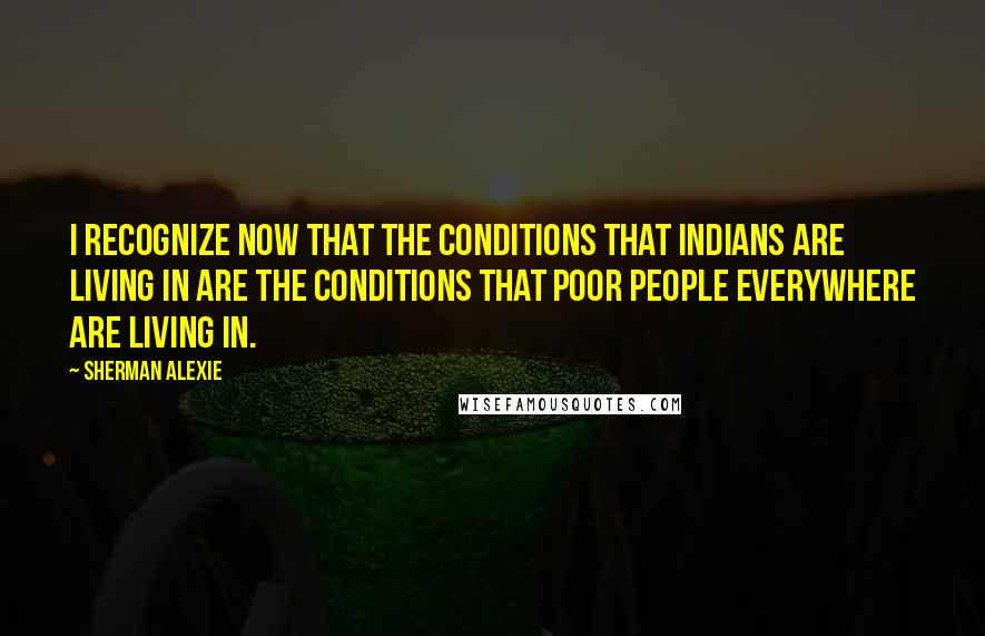 Sherman Alexie Quotes: I recognize now that the conditions that Indians are living in are the conditions that poor people everywhere are living in.