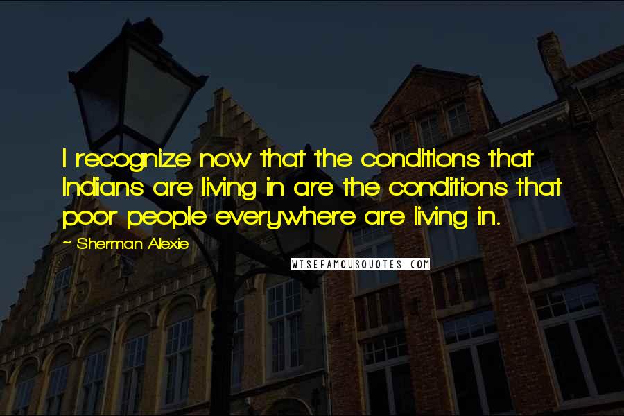 Sherman Alexie Quotes: I recognize now that the conditions that Indians are living in are the conditions that poor people everywhere are living in.