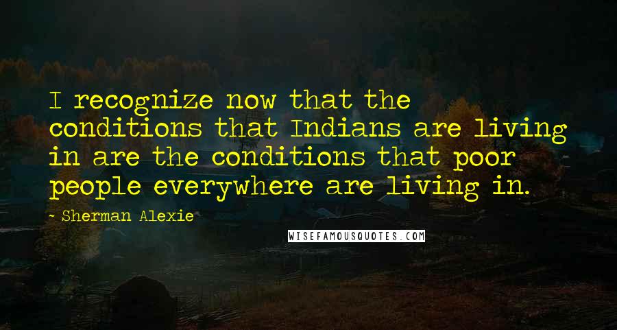 Sherman Alexie Quotes: I recognize now that the conditions that Indians are living in are the conditions that poor people everywhere are living in.