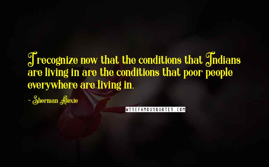 Sherman Alexie Quotes: I recognize now that the conditions that Indians are living in are the conditions that poor people everywhere are living in.