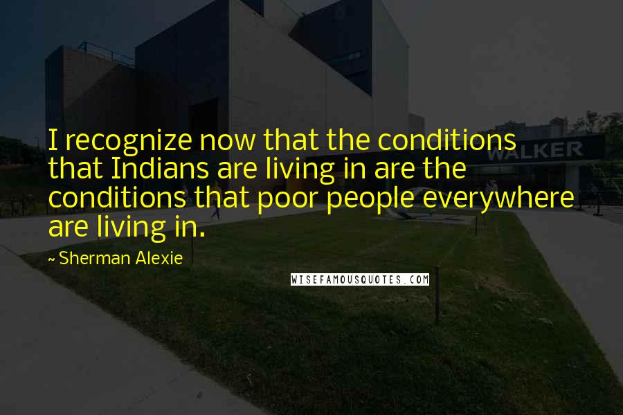 Sherman Alexie Quotes: I recognize now that the conditions that Indians are living in are the conditions that poor people everywhere are living in.