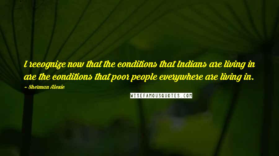 Sherman Alexie Quotes: I recognize now that the conditions that Indians are living in are the conditions that poor people everywhere are living in.