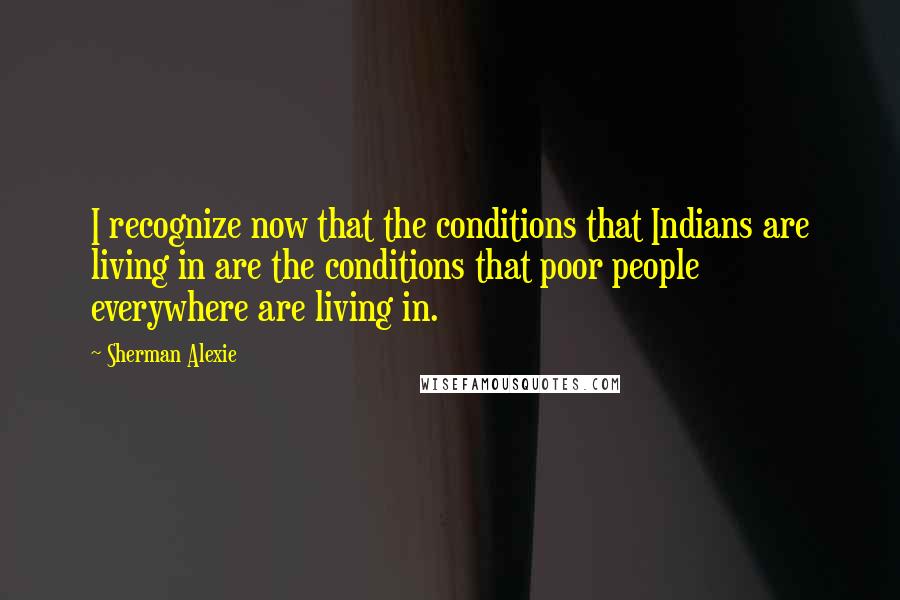 Sherman Alexie Quotes: I recognize now that the conditions that Indians are living in are the conditions that poor people everywhere are living in.