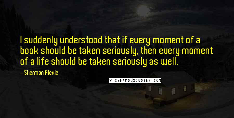 Sherman Alexie Quotes: I suddenly understood that if every moment of a book should be taken seriously, then every moment of a life should be taken seriously as well.