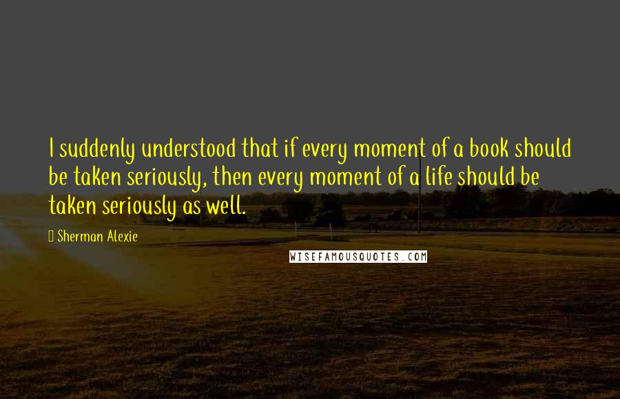 Sherman Alexie Quotes: I suddenly understood that if every moment of a book should be taken seriously, then every moment of a life should be taken seriously as well.