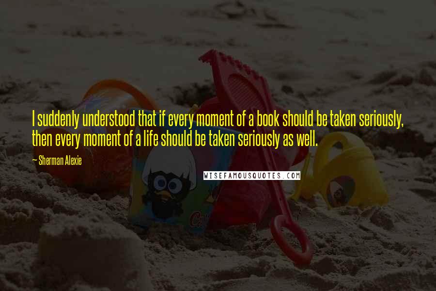 Sherman Alexie Quotes: I suddenly understood that if every moment of a book should be taken seriously, then every moment of a life should be taken seriously as well.
