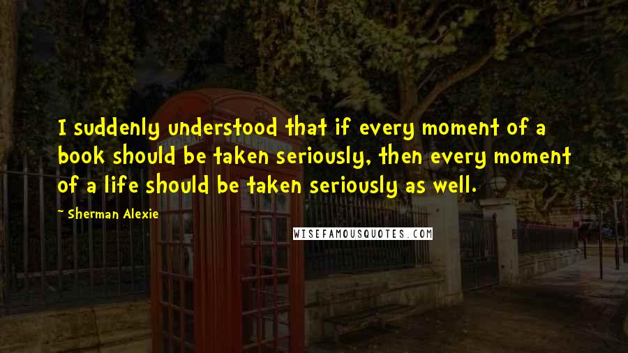 Sherman Alexie Quotes: I suddenly understood that if every moment of a book should be taken seriously, then every moment of a life should be taken seriously as well.