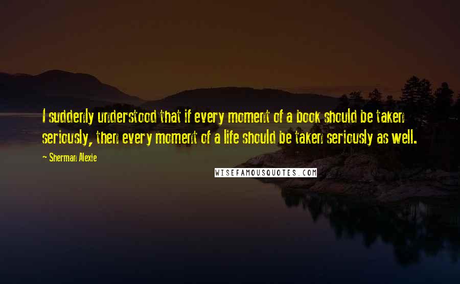 Sherman Alexie Quotes: I suddenly understood that if every moment of a book should be taken seriously, then every moment of a life should be taken seriously as well.