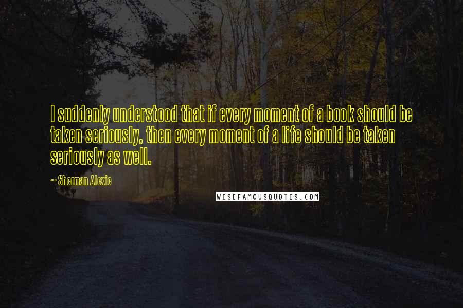 Sherman Alexie Quotes: I suddenly understood that if every moment of a book should be taken seriously, then every moment of a life should be taken seriously as well.