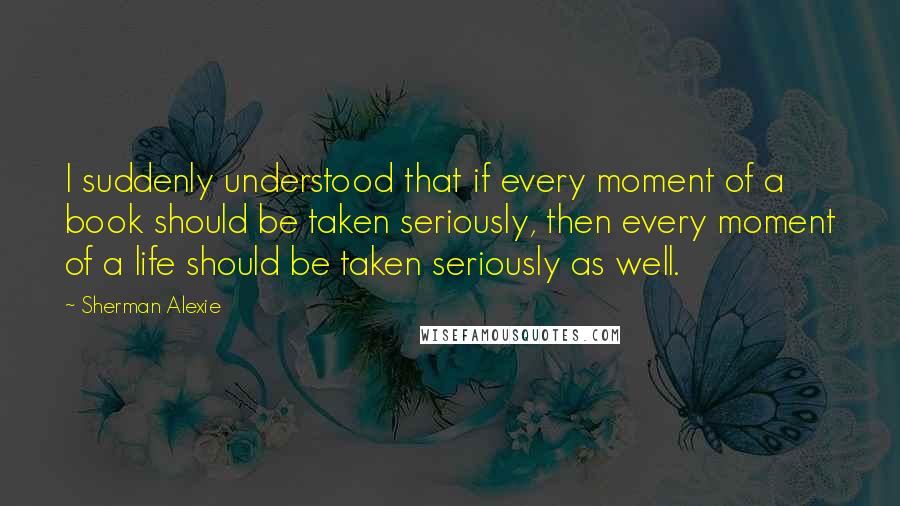 Sherman Alexie Quotes: I suddenly understood that if every moment of a book should be taken seriously, then every moment of a life should be taken seriously as well.