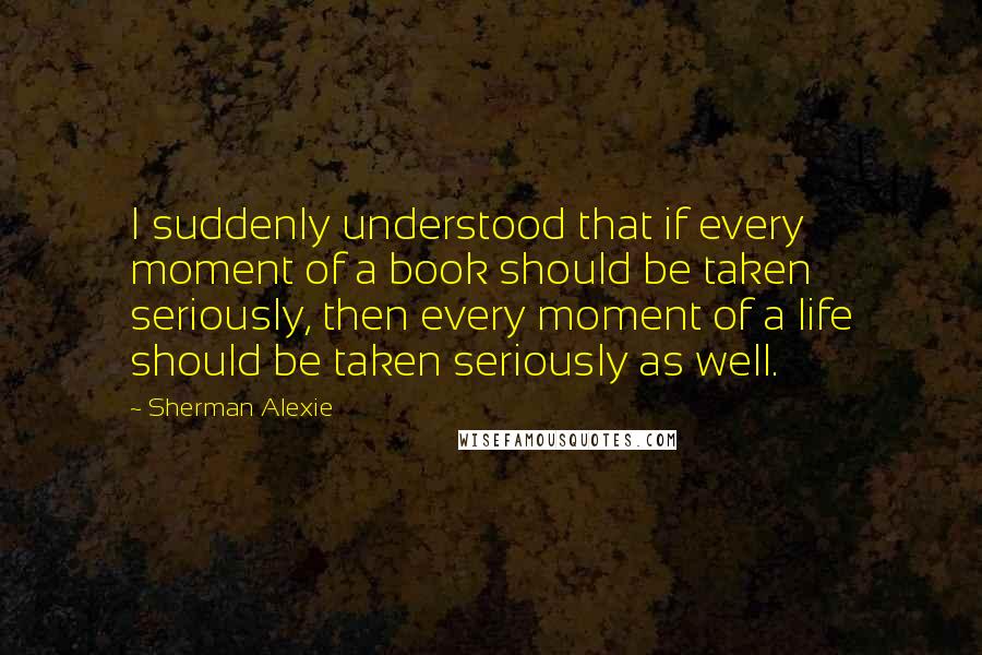 Sherman Alexie Quotes: I suddenly understood that if every moment of a book should be taken seriously, then every moment of a life should be taken seriously as well.