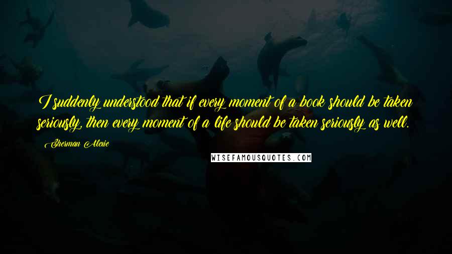 Sherman Alexie Quotes: I suddenly understood that if every moment of a book should be taken seriously, then every moment of a life should be taken seriously as well.