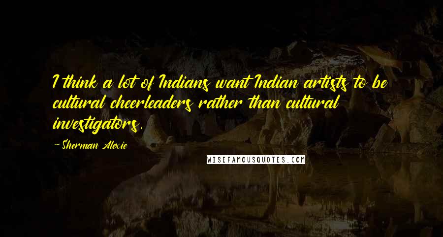 Sherman Alexie Quotes: I think a lot of Indians want Indian artists to be cultural cheerleaders rather than cultural investigators.