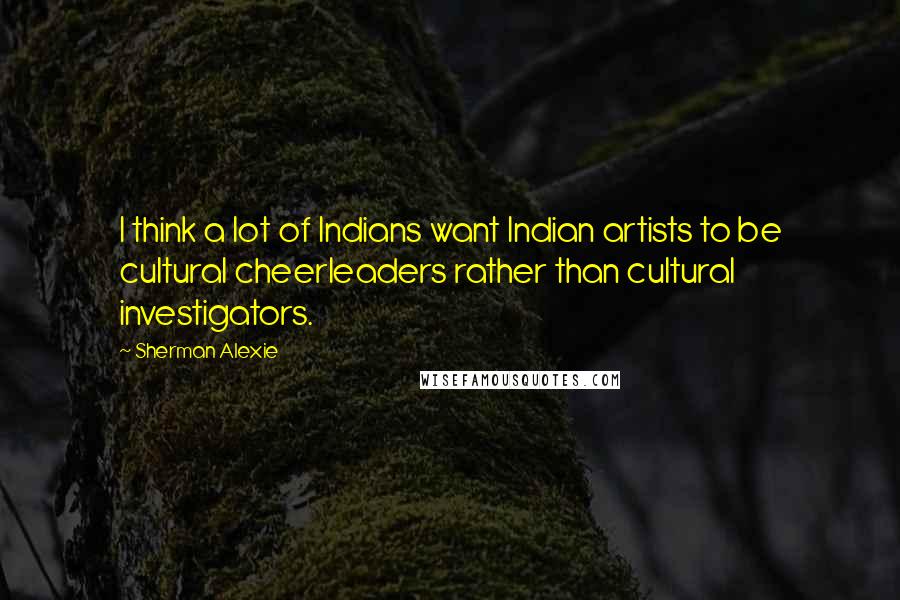 Sherman Alexie Quotes: I think a lot of Indians want Indian artists to be cultural cheerleaders rather than cultural investigators.