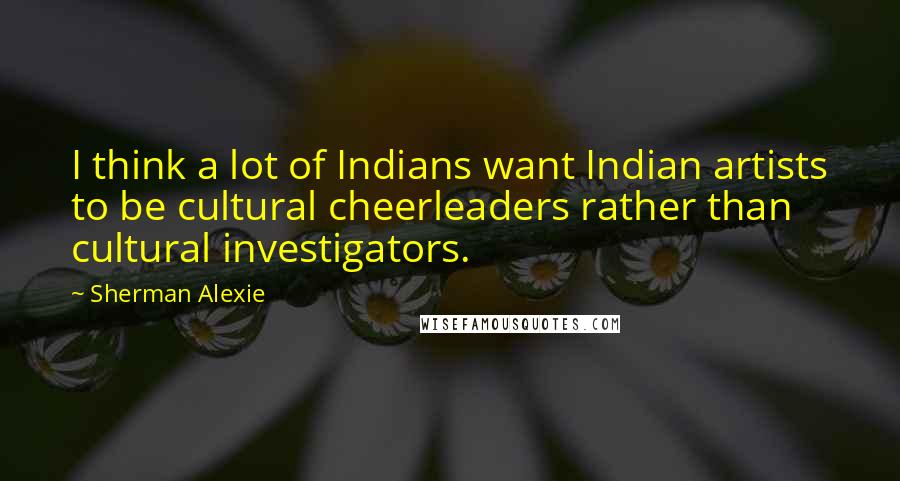 Sherman Alexie Quotes: I think a lot of Indians want Indian artists to be cultural cheerleaders rather than cultural investigators.