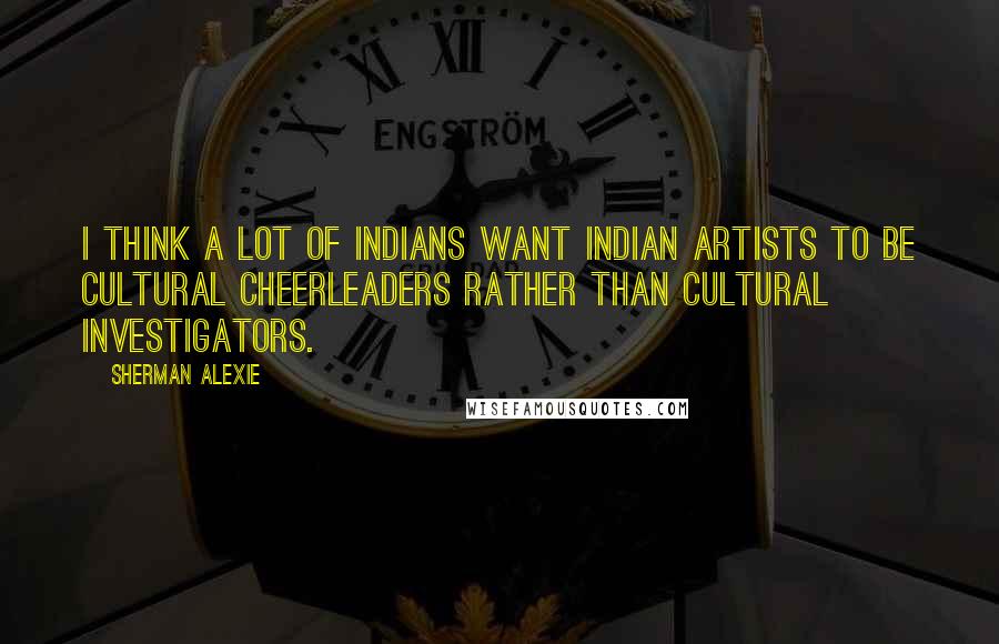 Sherman Alexie Quotes: I think a lot of Indians want Indian artists to be cultural cheerleaders rather than cultural investigators.