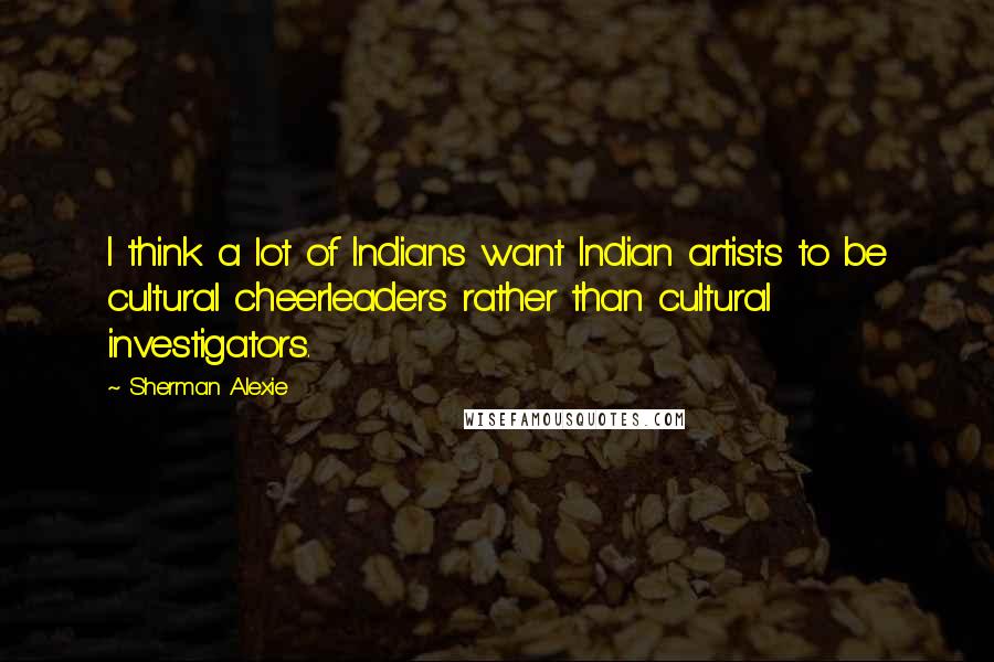 Sherman Alexie Quotes: I think a lot of Indians want Indian artists to be cultural cheerleaders rather than cultural investigators.