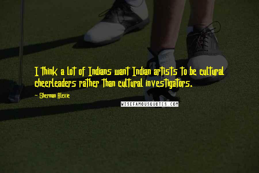 Sherman Alexie Quotes: I think a lot of Indians want Indian artists to be cultural cheerleaders rather than cultural investigators.