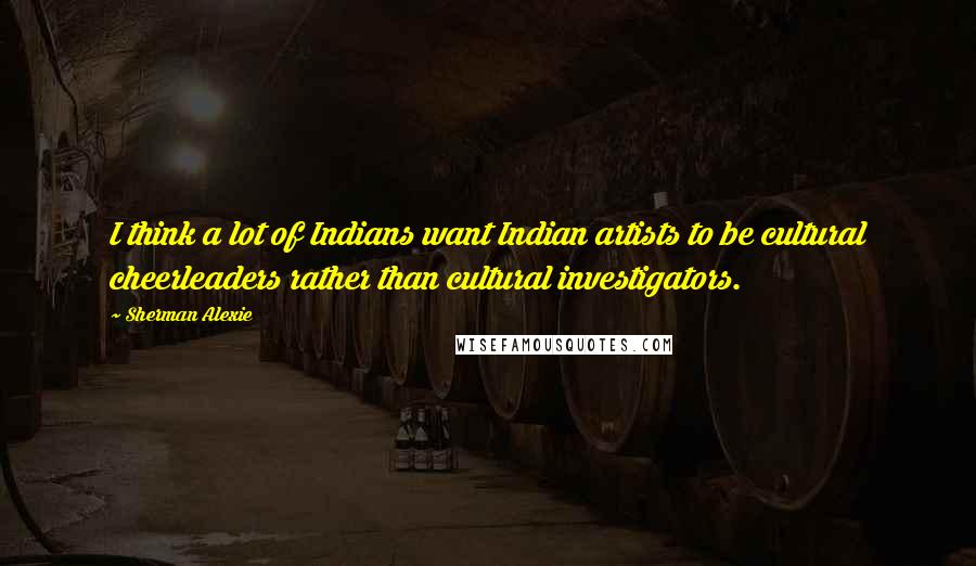 Sherman Alexie Quotes: I think a lot of Indians want Indian artists to be cultural cheerleaders rather than cultural investigators.